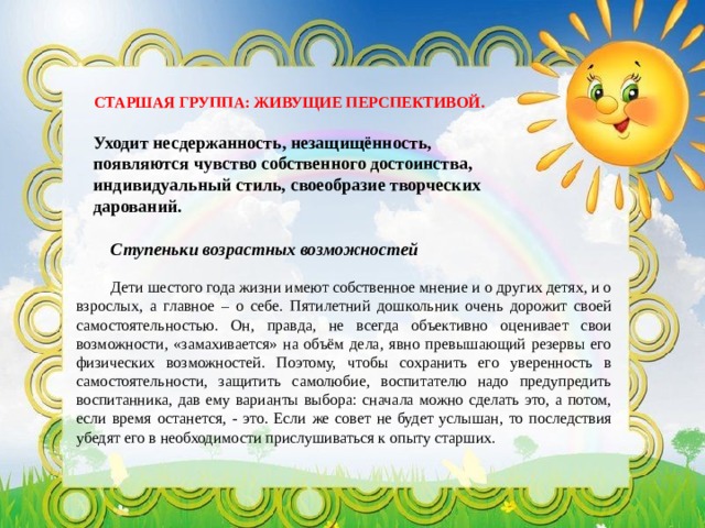 СТАРШАЯ ГРУППА: ЖИВУЩИЕ ПЕРСПЕКТИВОЙ. Уходит несдержанность, незащищённость, появляются чувство собственного достоинства, индивидуальный стиль, своеобразие творческих дарований. Ступеньки возрастных возможностей  Дети шестого года жизни имеют собственное мнение и о других детях, и о взрослых, а главное – о себе. Пятилетний дошкольник очень дорожит своей самостоятельностью. Он, правда, не всегда объективно оценивает свои возможности, «замахивается» на объём дела, явно превышающий резервы его физических возможностей. Поэтому, чтобы сохранить его уверенность в самостоятельности, защитить самолюбие, воспитателю надо предупредить воспитанника, дав ему варианты выбора: сначала можно сделать это, а потом, если время останется, - это. Если же совет не будет услышан, то последствия убедят его в необходимости прислушиваться к опыту старших. 