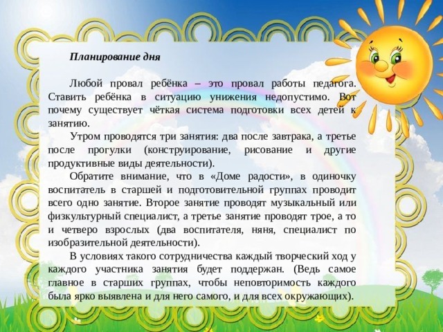  Планирование дня Любой провал ребёнка – это провал работы педагога. Ставить ребёнка в ситуацию унижения недопустимо. Вот почему существует чёткая система подготовки всех детей к занятию. Утром проводятся три занятия: два после завтрака, а третье после прогулки (конструирование, рисование и другие продуктивные виды деятельности). Обратите внимание, что в «Доме радости», в одиночку воспитатель в старшей и подготовительной группах проводит всего одно занятие. Второе занятие проводят музыкальный или физкультурный специалист, а третье занятие проводят трое, а то и четверо взрослых (два воспитателя, няня, специалист по изобразительной деятельности). В условиях такого сотрудничества каждый творческий ход у каждого участника занятия будет поддержан. (Ведь самое главное в старших группах, чтобы неповторимость каждого была ярко выявлена и для него самого, и для всех окружающих).   