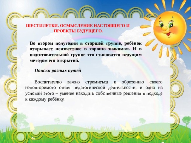 ШЕСТИЛЕТКИ. ОСМЫСЛЕНИЕ НАСТОЯЩЕГО И ПРОЕКТЫ БУДУЩЕГО. Во втором полугодии в старшей группе, ребёнок открывает неизвестное в хорошо знакомом. И в подготовительной группе это становится ведущим методом его открытий. Поиски разных путей  Воспитателю важно стремиться к обретению своего неповторимого стиля педагогической деятельности, и одно из условий этого – умение находить собственные решения в подходе к каждому ребёнку. 