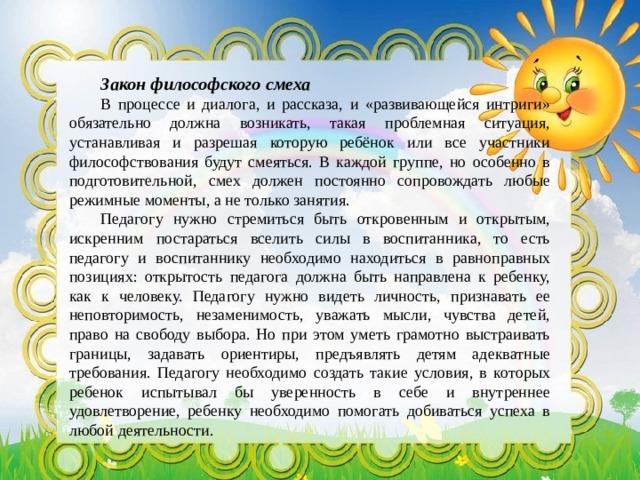 Закон философского смеха В процессе и диалога, и рассказа, и «развивающейся интриги» обязательно должна возникать, такая проблемная ситуация, устанавливая и разрешая которую ребёнок или все участники философствования будут смеяться. В каждой группе, но особенно в подготовительной, смех должен постоянно сопровождать любые режимные моменты, а не только занятия. Педагогу нужно стремиться быть откровенным и открытым, искренним постараться вселить силы в воспитанника, то есть педагогу и воспитаннику необходимо находиться в равноправных позициях: открытость педагога должна быть направлена к ребенку, как к человеку. Педагогу нужно видеть личность, признавать ее неповторимость, незаменимость, уважать мысли, чувства детей, право на свободу выбора. Но при этом уметь грамотно выстраивать границы, задавать ориентиры, предъявлять детям адекватные требования. Педагогу необходимо создать такие условия, в которых ребенок испытывал бы уверенность в себе и внутреннее удовлетворение, ребенку необходимо помогать добиваться успеха в любой деятельности. 
