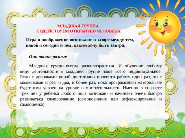 МЛАДШАЯ ГРУППА. СОДЕЙСТВУЕМ ОТКРЫТИЮ ЧЕЛОВЕКА. Игра и воображение возникают в зазоре между тем, какой я сегодня и тем, каким хочу быть завтра. Они такие разные Младшая группа-всегда разновозрастная. И обучение любому виду деятельности в младшей группе чаще всего индивидуальное. Если с девочками порой достаточно провести работу один раз, то с мальчиками и раз, и два, и более раз, пока программный материал не будет ими усвоен на уровне самостоятельности. Именно в возрасте трёх лет у ребёнка любого пола возникает и начинает очень быстро развиваться самосознание (самопознание или рефлексирование и самооценка). 