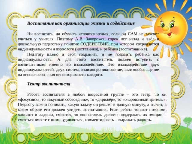 Воспитание как организация жизни и содействие Ни воспитать, ни обучить человека нельзя, если он САМ не захочет учиться у учителя. Поэтому А.В. Запорожец сорок лет назад и ввёл в дошкольную педагогику понятие СОДЕЙСТВИЕ, при котором сохраняются индивидуальности и взрослого (наставника), и ребёнка (воспитанника). Педагогу важно и себя сохранить, и не подавить ребёнка как индивидуальность. А для этого воспитатель должен вступить с воспитанником именно во взаимодействие. Это взаимодействие двух индивидуальностей, двух систем, взаимопроникновение, взаимообогащение на основе осознания неповторимости каждого. Театр воспитателя Работа воспитателя в любой возрастной группе – это театр. То он «фокусник», то «вкусный собеседник», то «дирижёр», то «очарованный зритель». Педагогу важно понимать, какую задачу он решает в данную минуту, а значит, в каком образе его должен увидеть воспитанник. Если ребята топают ножками, хлопают в ладоши, смеются, то воспитатель должен поддержать их эмоции – смеяться вместе с ними, удивляться, комментировать – выражать радость. 