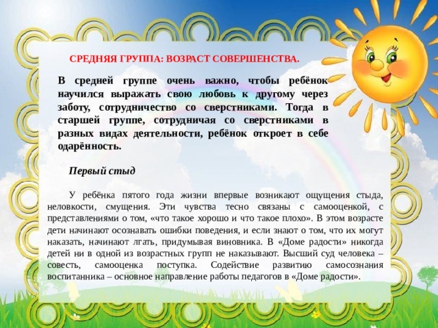 СРЕДНЯЯ ГРУППА: ВОЗРАСТ СОВЕРШЕНСТВА. В средней группе очень важно, чтобы ребёнок научился выражать свою любовь к другому через заботу, сотрудничество со сверстниками. Тогда в старшей группе, сотрудничая со сверстниками в разных видах деятельности, ребёнок откроет в себе одарённость. Первый стыд У ребёнка пятого года жизни впервые возникают ощущения стыда, неловкости, смущения. Эти чувства тесно связаны с самооценкой, с представлениями о том, «что такое хорошо и что такое плохо». В этом возрасте дети начинают осознавать ошибки поведения, и если знают о том, что их могут наказать, начинают лгать, придумывая виновника. В «Доме радости» никогда детей ни в одной из возрастных групп не наказывают. Высший суд человека – совесть, самооценка поступка. Содействие развитию самосознания воспитанника – основное направление работы педагогов в «Доме радости». 