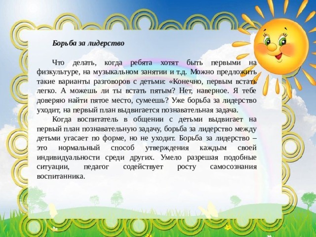 Борьба за лидерство Что делать, когда ребята хотят быть первыми на физкультуре, на музыкальном занятии и т.д. Можно предложить такие варианты разговоров с детьми: «Конечно, первым встать легко. А можешь ли ты встать пятым? Нет, наверное. Я тебе доверяю найти пятое место, сумеешь? Уже борьба за лидерство уходит, на первый план выдвигается познавательная задача. Когда воспитатель в общении с детьми выдвигает на первый план познавательную задачу, борьба за лидерство между детьми угасает по форме, но не уходит. Борьба за лидерство – это нормальный способ утверждения каждым своей индивидуальности среди других. Умело разрешая подобные ситуации, педагог содействует росту самосознания воспитанника. 