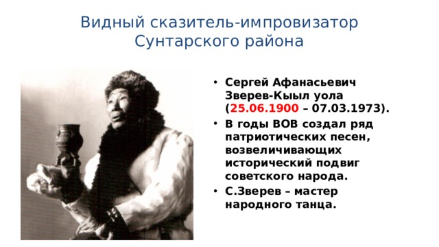 Видный сказитель-импровизатор Сунтарского района Сергей Афанасьевич Зверев-Кыыл уола ( 25.06.1900 – 07.03.1973). В годы ВОВ создал ряд патриотических песен, возвеличивающих исторический подвиг советского народа. С.Зверев – мастер народного танца. 