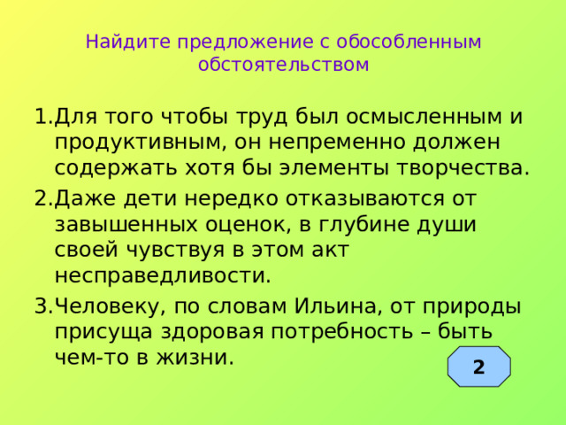 Найдите предложение с обособленным обстоятельством 1.Для того чтобы труд был осмысленным и продуктивным, он непременно должен содержать хотя бы элементы творчества. 2.Даже дети нередко отказываются от завышенных оценок, в глубине души своей чувствуя в этом акт несправедливости. 3.Человеку, по словам Ильина, от природы присуща здоровая потребность – быть чем-то в жизни. 2 