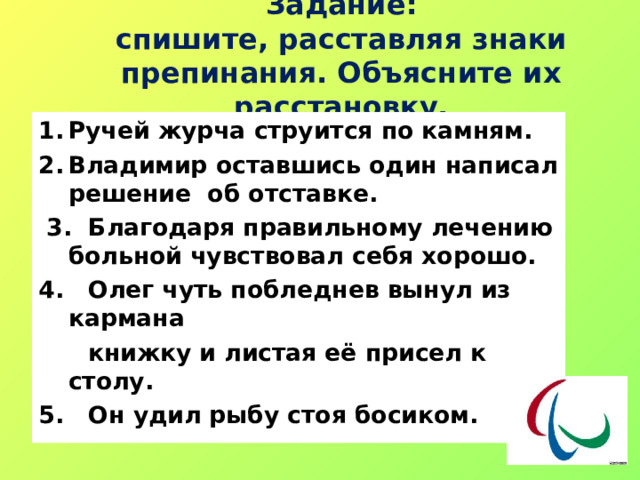  Задание:  спишите, расставляя знаки препинания. Объясните их расстановку. Ручей журча струится по камням. Владимир оставшись один написал решение об отставке.  3. Благодаря правильному лечению больной чувствовал себя хорошо. 4. Олег чуть побледнев вынул из кармана  книжку и листая её присел к столу. 5. Он удил рыбу стоя босиком. 