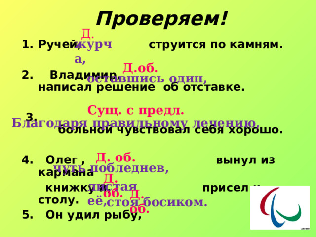 Проверяем! Д. журча, Ручей, струится по камням.  2. Владимир, написал решение об отставке.   3. больной чувствовал себя хорошо.  4. Олег , вынул из кармана  книжку и, присел к столу. 5. Он удил рыбу,  Д.об. оставшись один, Сущ. с предл. Благодаря правильному лечению, Д. об. чуть побледнев, Д. об. листая её, Д. об. стоя босиком. 
