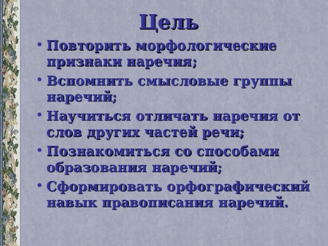 Цель Повторить морфологические признаки наречия; Вспомнить смысловые группы наречий; Научиться отличать наречия от слов других частей речи; Познакомиться со способами образования наречий; Сформировать орфографический навык правописания наречий. 