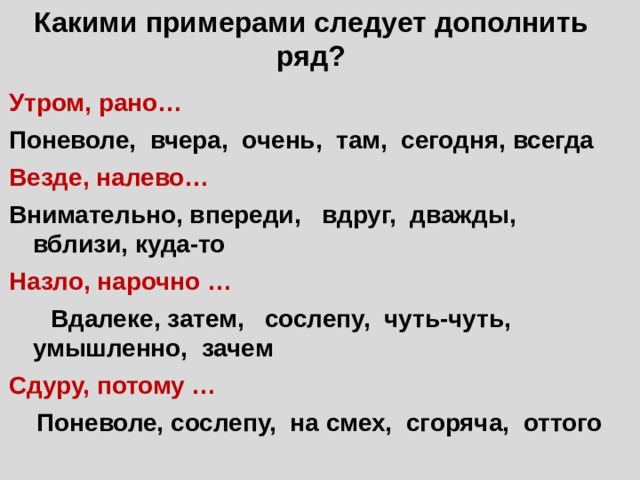 Какими примерами следует дополнить ряд? Утром, рано… Поневоле, вчера, очень, там, сегодня, всегда Везде, налево… Внимательно, впереди, вдруг, дважды, вблизи, куда-то Назло, нарочно … Вдалеке, затем, сослепу, чуть-чуть, умышленно, зачем Сдуру, потому … Поневоле, сослепу, на смех, сгоряча, оттого 