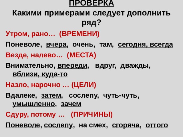 ПРОВЕРКА Какими примерами следует дополнить ряд? Утром, рано… (ВРЕМЕНИ) Поневоле, вчера , очень, там, сегодня, всегда Везде, налево… (МЕСТА) Внимательно, впереди , вдруг, дважды, вблизи, куда-то Назло, нарочно … (ЦЕЛИ) Вдалеке, затем , сослепу, чуть-чуть, умышленно , зачем Сдуру, потому … (ПРИЧИНЫ) Поневоле , сослепу , на смех, сгоряча , оттого 