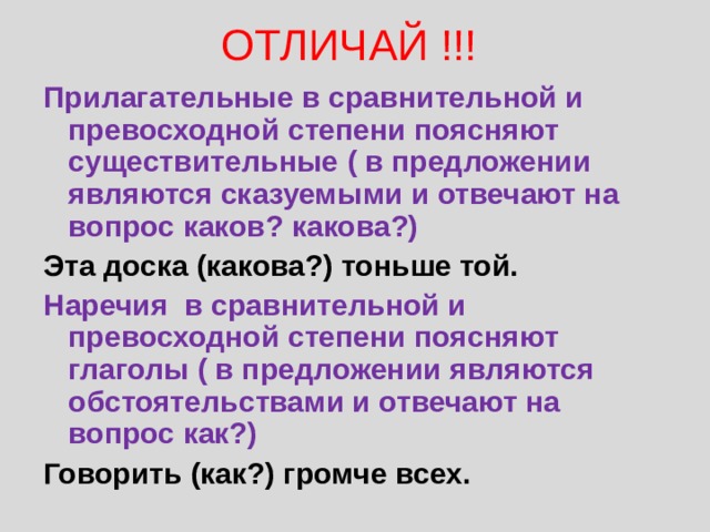 ОТЛИЧАЙ !!! Прилагательные в сравнительной и превосходной степени поясняют существительные ( в предложении являются сказуемыми и отвечают на вопрос каков? какова?) Эта доска (какова?) тоньше той. Наречия в сравнительной и превосходной степени поясняют глаголы ( в предложении являются обстоятельствами и отвечают на вопрос как?) Говорить (как?) громче всех. 