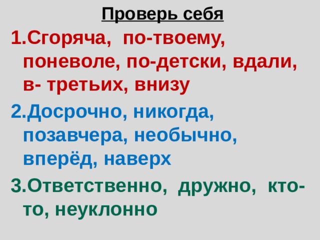 Проверь себя 1.Сгоряча, по-твоему, поневоле, по-детски, вдали, в- третьих, внизу 2.Досрочно, никогда, позавчера, необычно, вперёд, наверх 3.Ответственно, дружно, кто-то, неуклонно 