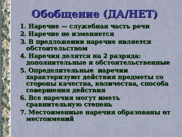 Обобщение (ДА/НЕТ) 1. Наречие — служебная часть речи 2. Наречие не изменяется 3. В предложении наречие является обстоятельством 4. Наречия делятся на 2 разряда: дополнительные и обстоятельственные 5. Определительные наречия характеризуют действия предметы со стороны качества, количества, способа совершения действия 6. Все наречия могут иметь сравнительную степень 7. Местоименные наречия образованы от местоимений 