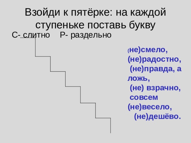 Взойди к пятёрке: на каждой ступеньке поставь букву С- слитно Р- раздельно ( не)смело, (не)радостно, (не)правда, а ложь, (не) взрачно, совсем (не)весело, (не)дешёво. 