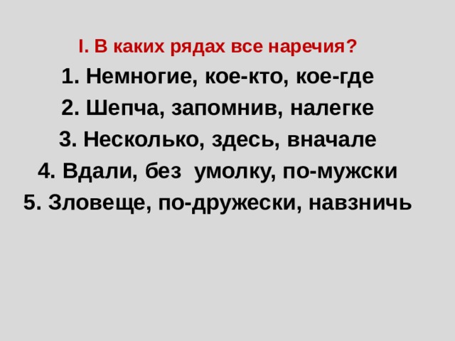 I. В каких рядах все наречия? 1. Немногие, кое-кто, кое-где 2. Шепча, запомнив, налегке 3. Несколько, здесь, вначале 4. Вдали, без умолку, по-мужски 5. Зловеще, по-дружески, навзничь 