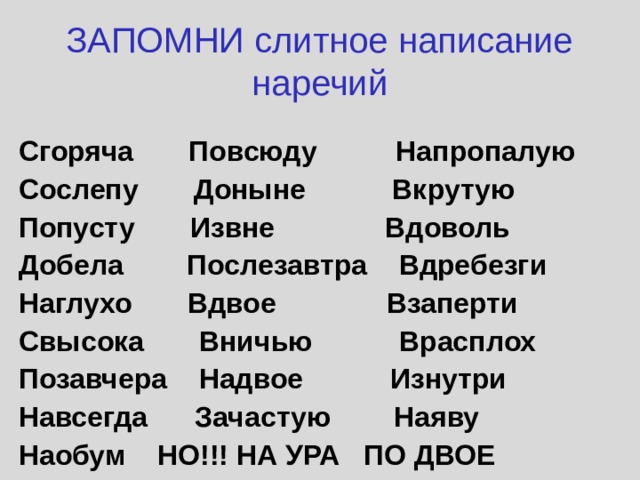 ЗАПОМНИ слитное написание наречий Сгоряча Повсюду Напропалую Сослепу Доныне Вкрутую Попусту Извне Вдоволь Добела Послезавтра Вдребезги Наглухо Вдвое Взаперти Свысока Вничью Врасплох Позавчера Надвое Изнутри Навсегда Зачастую Наяву Наобум НО!!! НА УРА ПО ДВОЕ 