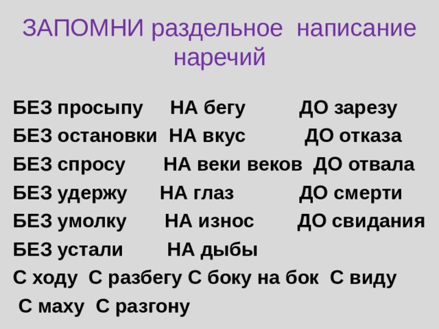 ЗАПОМНИ раздельное написание наречий БЕЗ просыпу НА бегу ДО зарезу БЕЗ остановки НА вкус ДО отказа БЕЗ спросу НА веки веков ДО отвала БЕЗ удержу НА глаз ДО смерти БЕЗ умолку НА износ ДО свидания БЕЗ устали НА дыбы С ходу С разбегу С боку на бок С виду С маху С разгону 