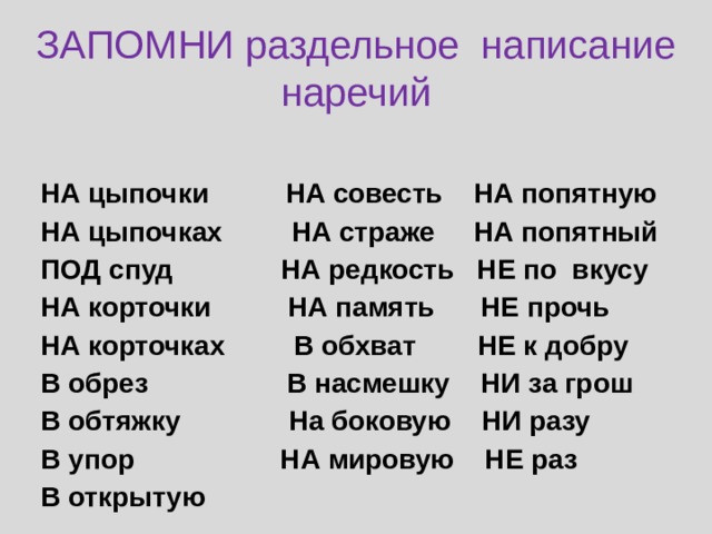 ЗАПОМНИ раздельное написание наречий НА цыпочки НА совесть НА попятную НА цыпочках НА страже НА попятный ПОД спуд НА редкость НЕ по вкусу НА корточки НА память НЕ прочь НА корточках В обхват НЕ к добру В обрез В насмешку НИ за грош В обтяжку На боковую НИ разу В упор НА мировую НЕ раз В открытую 