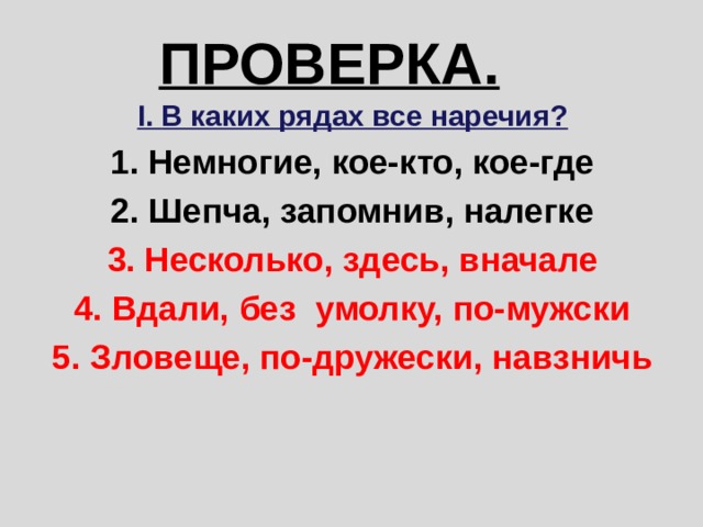 ПРОВЕРКА. I. В каких рядах все наречия? 1. Немногие, кое-кто, кое-где 2. Шепча, запомнив, налегке 3. Несколько, здесь, вначале 4. Вдали, без умолку, по-мужски 5. Зловеще, по-дружески, навзничь 