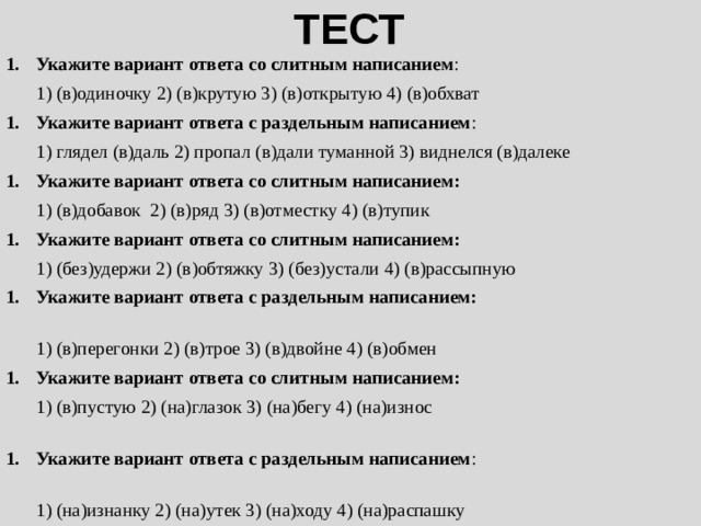 ТЕСТ Укажите вариант ответа со слитным написанием : 1) (в)одиночку 2) (в)крутую 3) (в)открытую 4) (в)обхват Укажите вариант ответа с раздельным написанием : 1) глядел (в)даль 2) пропал (в)дали туманной 3) виднелся (в)далеке Укажите вариант ответа со слитным написанием: 1) (в)добавок 2) (в)ряд 3) (в)отместку 4) (в)тупик Укажите вариант ответа со слитным написанием: 1) (без)удержи 2) (в)обтяжку 3) (без)устали 4) (в)рассыпную Укажите вариант ответа с раздельным написанием: 1) (в)перегонки 2) (в)трое 3) (в)двойне 4) (в)обмен Укажите вариант ответа со слитным написанием: 1) (в)пустую 2) (на)глазок 3) (на)бегу 4) (на)износ Укажите вариант ответа с раздельным написанием : 1) (на)изнанку 2) (на)утек 3) (на)ходу 4) (на)распашку 