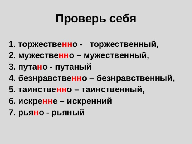 Проверь себя  1. торжестве нн о - торжественный, 2. мужестве нн о – мужественный, 3. пута н о - путаный 4. безнравстве нн о – безнравственный, 5. таинстве нн о – таинственный, 6. искре нн е – искренний 7. рья н о - рьяный   