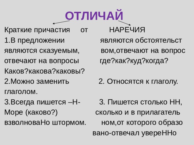 ОТЛИЧАЙ Краткие причастия от НАРЕЧИЯ 1.В предложении являются обстоятельст являются сказуемым, вом,отвечают на вопрос отвечают на вопросы где?как?куд?когда? Каков?какова?каковы? 2.Можно заменить 2. Относятся к глаголу. глаголом. 3.Всегда пишется –Н- 3. Пишется столько НН, Море (каково?) сколько и в прилагатель взволноваНо штормом. ном,от которого образо  вано-отвечал увереННо 