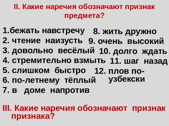 II. Какие наречия обозначают признак предмета? 1.бежать навстречу 2. чтение наизусть 3. довольно весёлый 4. стремительно взмыть 5. слишком быстро 6. по-летнему тёплый 7. в доме напротив III. Какие наречия обозначают признак признака? 8. жить дружно 9. очень высокий 10. долго ждать 11. шаг назад 12. плов по- узбекски 