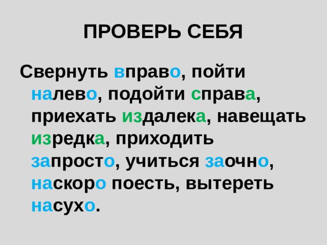 ПРОВЕРЬ СЕБЯ Свернуть в прав о , пойти на лев о , подойти с прав а , приехать из далек а , навещать из редк а , приходить за прост о , учиться за очн о , на скор о поесть, вытереть на сух о . 