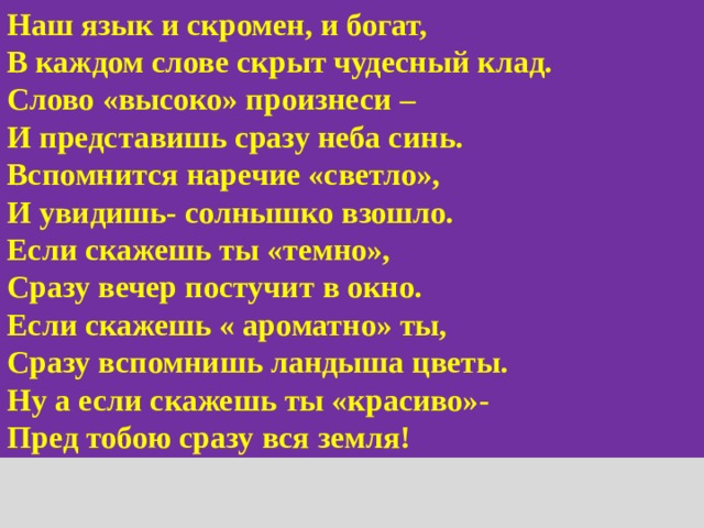 Наш язык и скромен, и богат, В каждом слове скрыт чудесный клад. Слово «высоко» произнеси – И представишь сразу неба синь. Вспомнится наречие «светло», И увидишь- солнышко взошло. Если скажешь ты «темно», Сразу вечер постучит в окно. Если скажешь « ароматно» ты, Сразу вспомнишь ландыша цветы. Ну а если скажешь ты «красиво»- Пред тобою сразу вся земля!  