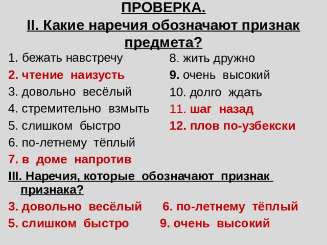  ПРОВЕРКА.  II. Какие наречия обозначают признак предмета? 1. бежать навстречу 2. чтение наизусть 3. довольно весёлый 4. стремительно взмыть 5. слишком быстро 6. по-летнему тёплый 7. в доме напротив III. Наречия, которые обозначают признак признака? 3. довольно весёлый 6. по-летнему тёплый 5. слишком быстро 9. очень высокий 8. жить дружно 9. очень высокий 10. долго ждать 11. шаг назад 12. плов по-узбекски 