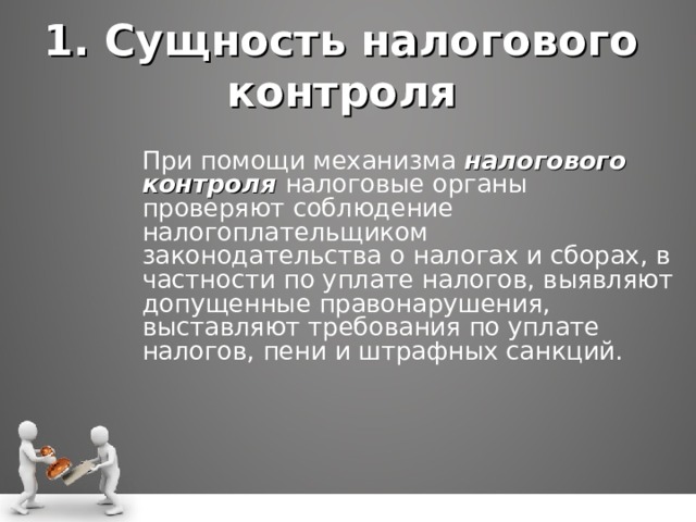 1. Сущность налогового контроля При помощи механизма налогового контроля налоговые органы проверяют соблюдение налогоплательщиком законодательства о налогах и сборах, в частности по уплате налогов, выявляют допущенные правонарушения, выставляют требования по уплате налогов, пени и штрафных санкций. При помощи механизма налогового контроля налоговые органы проверяют соблюдение налогоплательщиком законодательства о налогах и сборах, в частности по уплате налогов, выявляют допущенные правонарушения, выставляют требования по уплате налогов, пени и штрафных санкций.  