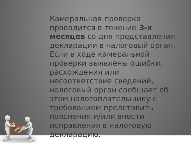 Камеральная проверка проводится в течение  3-х месяцев  со дня представления декларации в налоговый орган. Если в ходе камеральной проверки выявлены ошибки, расхождения или несоответствие сведений, налоговый орган сообщает об этом налогоплательщику с требованием представить пояснения и/или внести исправления в налоговую декларацию. 