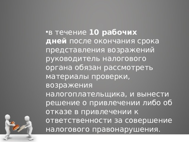 в течение  10 рабочих дней  после окончания срока представления возражений руководитель налогового органа обязан рассмотреть материалы проверки, возражения налогоплательщика, и вынести решение о привлечении либо об отказе в привлечении к ответственности за совершение налогового правонарушения. 