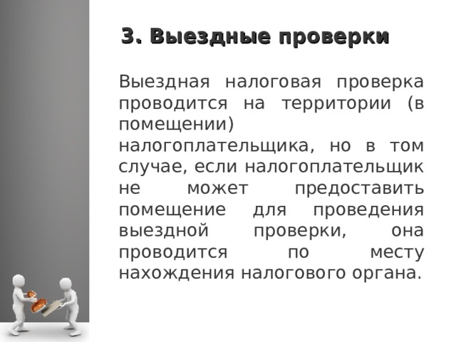 3. Выездные проверки Выездная налоговая проверка проводится на территории (в помещении) налогоплательщика, но в том случае, если налогоплательщик не может предоставить помещение для проведения выездной проверки, она проводится по месту нахождения налогового органа.  