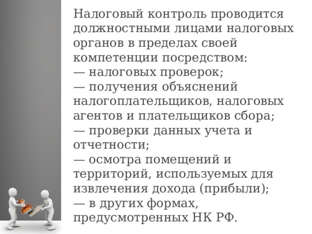 Налоговый контроль проводится должностными лицами налоговых органов в пределах своей компетенции посредством: —  налоговых проверок; —  получения объяснений налогоплательщиков, налоговых агентов и плательщиков сбора; —  проверки данных учета и отчетности; —  осмотра помещений и территорий, используемых для извлечения дохода (прибыли); —  в других формах, предусмотренных НК РФ.  