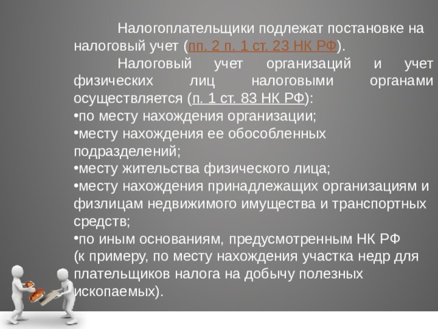  Налогоплательщики подлежат постановке на налоговый учет ( пп. 2 п. 1 ст. 23 НК РФ ).  Налоговый учет организаций и учет физических лиц налоговыми органами осуществляется ( п. 1 ст. 83 НК РФ ): по месту нахождения организации; месту нахождения ее обособленных подразделений; месту жительства физического лица; месту нахождения принадлежащих организациям и физлицам недвижимого имущества и транспортных средств; по иным основаниям, предусмотренным НК РФ (к примеру, по месту нахождения участка недр для плательщиков налога на добычу полезных ископаемых). 