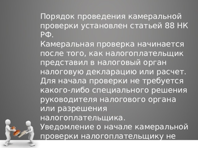 Порядок проведения камеральной проверки установлен статьей 88 НК РФ. Камеральная проверка начинается после того, как налогоплательщик представил в налоговый орган налоговую декларацию или расчет. Для начала проверки не требуется какого-либо специального решения руководителя налогового органа или разрешения налогоплательщика. Уведомление о начале камеральной проверки налогоплательщику не направляется. 