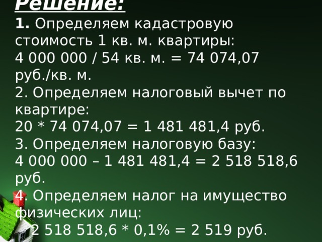    Решение:  1.  Определяем кадастровую стоимость 1 кв. м. квартиры:  4 000 000 / 54 кв. м. = 74 074,07 руб./кв. м.  2. Определяем налоговый вычет по квартире:  20 * 74 074,07 = 1 481 481,4 руб.  3. Определяем налоговую базу:  4 000 000 – 1 481 481,4 = 2 518 518,6 руб.  4. Определяем налог на имущество  физических лиц:   2 518 518,6 * 0,1% = 2 519 руб.     