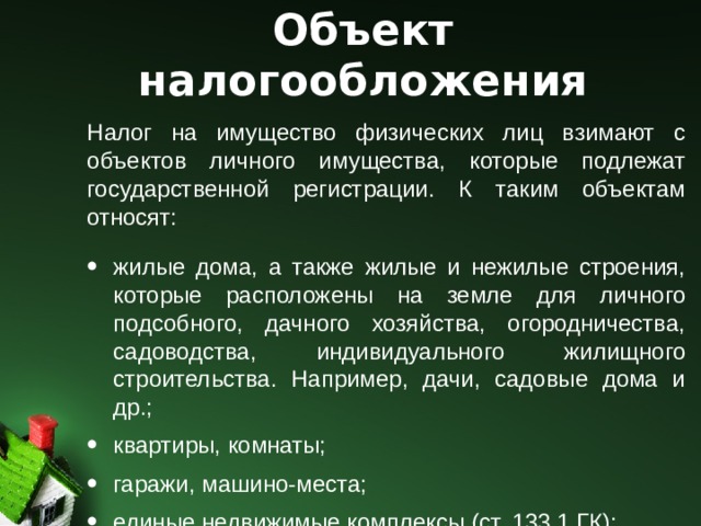 Объект налогообложения Налог на имущество физических лиц взимают с объектов личного имущества, которые подлежат государственной регистрации. К таким объектам относят: жилые дома, а также жилые и нежилые строения, которые расположены на земле для личного подсобного, дачного хозяйства, огородничества, садоводства, индивидуального жилищного строительства. Например, дачи, садовые дома и др.; квартиры, комнаты; гаражи, машино-места; единые недвижимые комплексы (ст. 133.1 ГК); объекты незавершенного строительства; другие здания, строения, помещения и сооружения. 