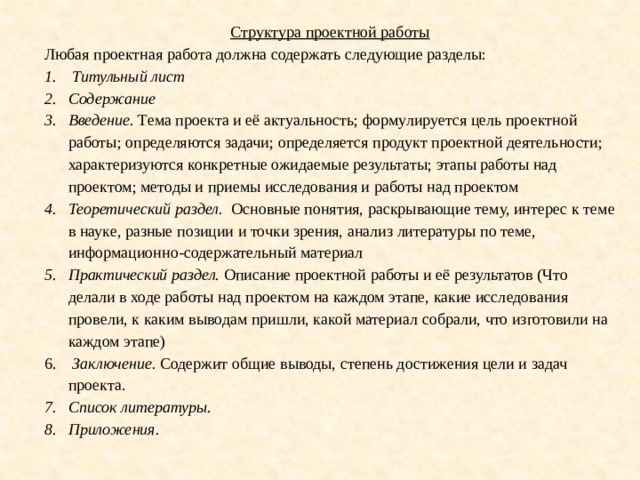 Структура проектной работы Любая проектная работа должна содержать следующие разделы:   Титульный лист Содержание Введение. Тема проекта и её актуальность; формулируется цель проектной работы; определяются задачи; определяется продукт проектной деятельности; характеризуются конкретные ожидаемые результаты; этапы работы над проектом; методы и приемы исследования и работы над проектом Теоретический раздел. Основные понятия, раскрывающие тему, интерес к теме в науке, разные позиции и точки зрения, анализ литературы по теме, информационно-содержательный материал Практический раздел. Описание проектной работы и её результатов (Что делали в ходе работы над проектом на каждом этапе, какие исследования провели, к каким выводам пришли, какой материал собрали, что изготовили на каждом этапе)   Заключение. Содержит общие выводы, степень достижения цели и задач проекта. Список литературы. Приложения. 