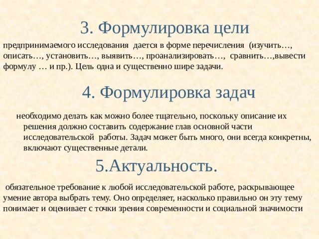  3. Формулировка цели предпринимаемого исследования дается в форме перечисления (изучить…, описать…, установить…, выявить…, проанализировать…, сравнить…,вывести формулу … и пр.). Цель одна и существенно шире задачи.  4. Формулировка задач  необходимо делать как можно более тщательно, поскольку описание их решения должно составить содержание глав основной части исследовательской работы. Задач может быть много, они всегда конкретны, включают существенные детали. 5.Актуальность.  обязательное требование к любой исследовательской работе, раскрывающее умение автора выбрать тему. Оно определяет, насколько правильно он эту тему понимает и оценивает с точки зрения современности и социальной значимости 