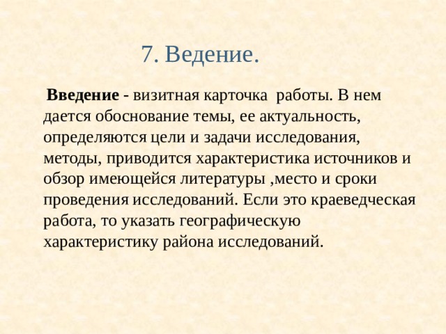  7. Ведение.  Введение - визитная карточка работы. В нем дается обоснование темы, ее актуальность, определяются цели и задачи исследования, методы, приводится характеристика источников и обзор имеющейся литературы , место и сроки проведения исследований. Если это краеведческая работа, то указать географическую характеристику района исследований. 