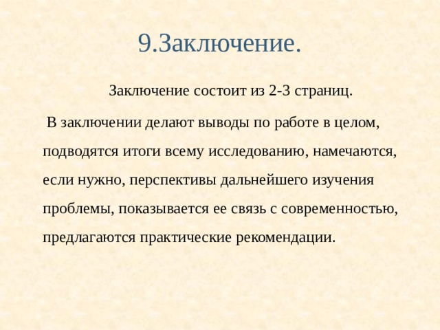 9.Заключение. Заключение состоит из 2-3 страниц.  В заключении делают выводы по работе в целом, подводятся итоги всему исследованию, намечаются, если нужно, перспективы дальнейшего изучения проблемы, показывается ее связь с современностью, предлагаются практические рекомендации. 