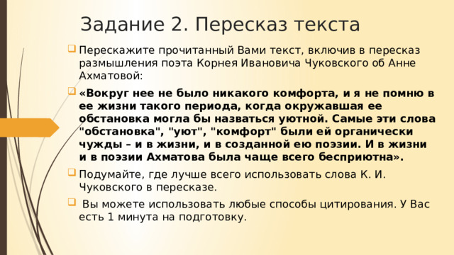 Задание 2. Пересказ текста Перескажите прочитанный Вами текст, включив в пересказ размышления поэта Корнея Ивановича Чуковского об Анне Ахматовой: «Вокруг нее не было никакого комфорта, и я не помню в ее жизни такого периода, когда окружавшая ее обстановка могла бы назваться уютной. Самые эти слова 