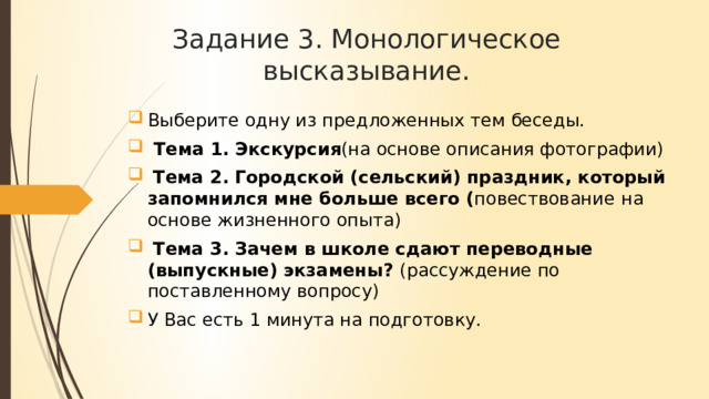 Задание 3. Монологическое высказывание. Выберите одну из предложенных тем беседы.  Тема 1.  Экскурсия (на основе описания фотографии)  Тема 2.  Городской (сельский) праздник, который запомнился мне больше всего ( повествование  на основе жизненного опыта)  Тема 3.  Зачем в школе сдают переводные (выпускные) экзамены? (рассуждение по поставленному вопросу) У Вас есть 1 минута на подготовку. 