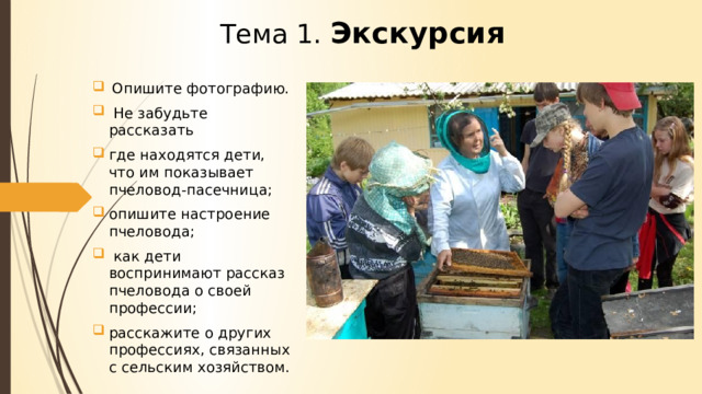 Тема 1.  Экскурсия   Опишите фотографию.  Не забудьте рассказать где находятся дети, что им показывает пчеловод-пасечница; опишите настроение пчеловода;  как дети воспринимают рассказ пчеловода о своей профессии; расскажите о других профессиях, связанных с сельским хозяйством. 