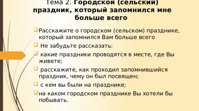 Тема 2. Городской (сельский) праздник, который запомнился мне больше всего Расскажите о городском (сельском) празднике, который запомнился Вам больше всего  Не забудьте рассказать:  какие праздники проводятся в месте, где Вы живете;  расскажите, как проходил запомнившийся праздник, чему он был посвящен;  с кем вы были на празднике; на каком городском празднике Вы хотели бы побывать. 