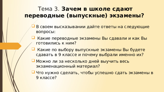 Тема 3. Зачем в школе сдают переводные (выпускные) экзамены? В своем высказывании дайте ответы на следующие вопросы:  Какие переводные экзамены Вы сдавали и как Вы готовились к ним?  Какие по выбору выпускные экзамены Вы будете сдавать в 9 классе и почему выбрали именно их? Можно ли за несколько дней выучить весь экзаменационный материал? Что нужно сделать, чтобы успешно сдать экзамены в 9 классе? 