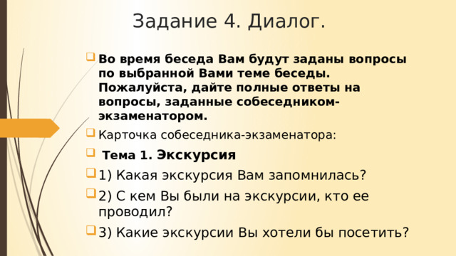 Задание 4. Диалог. Во время беседа Вам будут заданы вопросы по выбранной Вами теме беседы. Пожалуйста, дайте полные ответы на вопросы, заданные собеседником-экзаменатором. Карточка собеседника-экзаменатора:  Тема 1. Экскурсия 1) Какая экскурсия Вам запомнилась? 2) С кем Вы были на экскурсии, кто ее проводил? 3) Какие экскурсии Вы хотели бы посетить? 